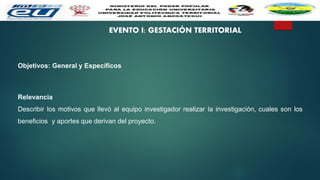 EVENTO I: GESTACIÓN TERRITORIAL
Objetivos: General y Específicos
Relevancia
Describir los motivos que llevó al equipo investigador realizar la investigación, cuales son los
beneficios y aportes que derivan del proyecto.
 