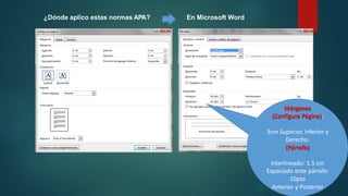 ¿Dónde aplico estas normas APA? En Microsoft Word
Márgenes
(Configura Página):
3cm Superior, Inferior y
Derecho.
(Párrafo)
Interlineado: 1.5 cm
Espaciado ente párrafo:
10pto
Anterior y Posterior
 
