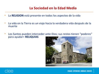 La Sociedad en la Edad Media
• La RELIGION está presente en todos los aspectos de la vida
• La vida en la Tierra es un viaje hacia la verdadera vida después de la
muerte
• Los Santos pueden interceder ante Dios; sus restos tienen “poderes”
para ayudar= RELIQUIAS
 