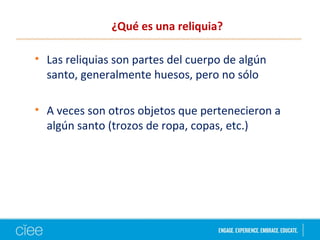 ¿Qué es una reliquia?
• Las reliquias son partes del cuerpo de algún
santo, generalmente huesos, pero no sólo
• A veces son otros objetos que pertenecieron a
algún santo (trozos de ropa, copas, etc.)
 
