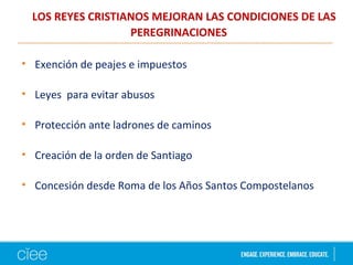LOS REYES CRISTIANOS MEJORAN LAS CONDICIONES DE LAS
PEREGRINACIONES
• Exención de peajes e impuestos
• Leyes para evitar abusos
• Protección ante ladrones de caminos
• Creación de la orden de Santiago
• Concesión desde Roma de los Años Santos Compostelanos
 