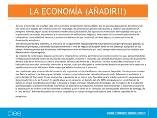 • Gracias al recorrido y el prestigio cada vez mayor de la peregrinación, las localidades por las que cruzaba pudieron beneficiarse de
ello tanto en el aspecto del comercio como del hospedaje y la alimentación, proliferando puestos y tabernas que abastecían al
peregrino. Además, según apunta el excelente medievalista Julio Valdeón, los ingresos no vendría sólo del hospedaje sino que el
requerimiento de nuevos alojamientos y la construcción de edificaciones religiosas necesitaban de un considerable número de
trabajadores, como albañiles, canteros, carpinteros o vidrieros lo que constituyó, sin duda alguna, un poderoso factor de
dinamización económica.
• Otro de los pilares de la economía, la artesanía, se vio igualmente impulsada por la mayor presencia de peregrinos que, gracias a su
demanda de productos, aumentaba considerablemente el nivel de negocio que podían tener en una población cualquiera en ese
tiempo. Podemos pensar que los sectores más importantes eran el alimenticio y el textil, siempre relacionado con los símbolos que
diferenciaban a los peregrinos.
• La creación de estos nuevos espacios junto con la mejora de los caminos, permitieron un excelente comercio que, aprovechando las
ventajas que permitía la mejora de las vías de comunicación, aumentó el recorrido y la cantidad de productos incluso del proveniente
del otro lado de los Pirineos así como la articulación del mercado dentro de la Península. En estas localidades comenzaron a ser
habituales los mercados semanales, mensuales y anuales, citas que albergaban a comerciantes deseosos de proveer de lo necesario a
aquellos que recorrían el Camino. Nadie mejor que Valdeón ha descrito la situación:
• Las condiciones para el desarrollo del comercio a lo largo de la ruta jacobea fueron, ciertamente, favorables. Por de pronto contaba
a su favor la existencia de las antiguas calzadas romanas, convertidas en vías naturales de penetración del comercio ambulante a
partir del siglo IX. Pero quizá lo más positivo fue la gestación de un marco legal favorable para la práctica mercantil, expresado en el
denominado "derecho de francos". Es significativo, a este respecto, un decreto del año 1095, otorgado por el conde Ramón de
Galicia, en el que se ordenaba no prender ni despojar a ningún mercader ni habitante de Santiago. Los mercaderes de la ciudad del
apóstol gozaban, prácticamente desde esas fechas, de autonomía jurisdiccional. Tampoco podemos olvidar la importancia que tuvo
la implantación en las tierras de la cristiandad occidental, y por lo tanto en las comarcas por donde pasaba el camino de Santiago, de
la "paz de Dios". Además de posadas se crearon hospitales y un cuerpo de seguridad especial para cuidar la seguridad de los
peregrinos.
LA ECONOMÍA (AÑADIR!!)
 