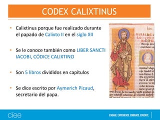 • Calixtinus porque fue realizado durante
el papado de Calixto II en el siglo XII
• Se le conoce también como LIBER SANCTI
IACOBI, CÓDICE CALIXTINO
• Son 5 libros divididos en capítulos
• Se dice escrito por Aymerich Picaud,
secretario del papa.
CODEX CALIXTINUS
 
