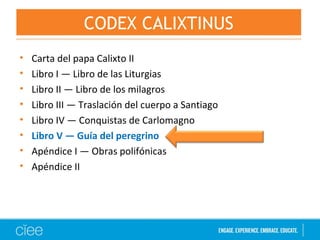 • Carta del papa Calixto II
• Libro I — Libro de las Liturgias
• Libro II — Libro de los milagros
• Libro III — Traslación del cuerpo a Santiago
• Libro IV — Conquistas de Carlomagno
• Libro V — Guía del peregrino
• Apéndice I — Obras polifónicas
• Apéndice II
CODEX CALIXTINUS
 