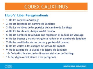 Libro V: Liber Peregrinationis
• 1- De los caminos a Santiago
• 2- De las jornadas del camino de Santiago
• 3- De los nombres de los pueblos del camino de Santiago
• 4- De los tres buenos hospicios del mundo
• 5- De los nombres de algunos que repararon el camino de Santiago
• 6- De los buenos y malos ríos que se hallan en el camino de Santiago
• 7- De las cualidades de las tierras y gentes del camino
• 8- De las visitas a los cuerpos de santos del camino
• 9- De la calidad de la ciudad y la iglesia de Santiago
• 10- De la distribución de las limosnas del altar de Santiago
• 11- Del digno recibimiento a los peregrinos
CODEX CALIXTINUS
 