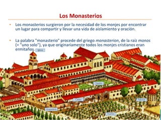 Los Monasterios
• Los monasterios surgieron por la necesidad de los monjes por encontrar
un lugar para compartir y llevar una vida de aislamiento y oración.
• La palabra "monasterio" procede del griego monasterion, de la raíz monos
(= "uno solo"), ya que originariamente todos los monjes cristianos eran
ermitaños.
 