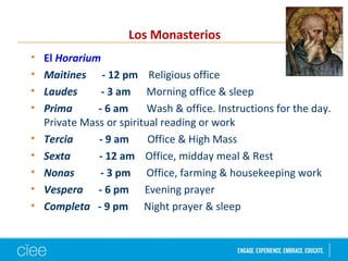 • El Horarium
• Maitines - 12 pm Religious office
• Laudes - 3 am Morning office & sleep
• Prima - 6 am Wash & office. Instructions for the day.
Private Mass or spiritual reading or work
• Tercia - 9 am Office & High Mass
• Sexta - 12 am Office, midday meal & Rest
• Nonas - 3 pm Office, farming & housekeeping work
• Vespera - 6 pm Evening prayer
• Completa - 9 pm Night prayer & sleep
Los Monasterios
 