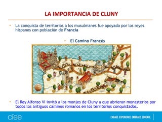LA IMPORTANCIA DE CLUNY
• La conquista de territorios a los musulmanes fue apoyada por los reyes
hispanos con población de Francia
• El Camino Francés
• El Rey Alfonso VI invitó a los monjes de Cluny a que abrieran monasterios por
todos los antiguos caminos romanos en los territorios conquistados.
 
