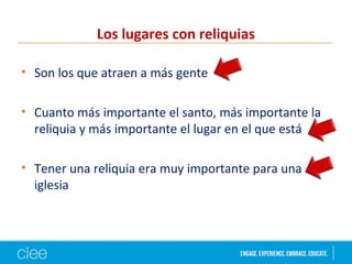 Los lugares con reliquias
• Son los que atraen a más gente
• Cuanto más importante el santo, más importante la
reliquia y más importante el lugar en el que está
• Tener una reliquia era muy importante para una
iglesia
 