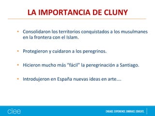 • Consolidaron los territorios conquistados a los musulmanes
en la frontera con el Islam.
• Protegieron y cuidaron a los peregrinos.
• Hicieron mucho más “fácil” la peregrinación a Santiago.
• Introdujeron en España nuevas ideas en arte….
LA IMPORTANCIA DE CLUNY
 