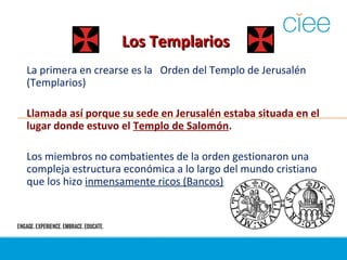 Los TemplariosLos Templarios
La primera en crearse es la Orden del Templo de Jerusalén
(Templarios)
Llamada así porque su sede en Jerusalén estaba situada en el
lugar donde estuvo el Templo de Salomón.
Los miembros no combatientes de la orden gestionaron una
compleja estructura económica a lo largo del mundo cristiano
que los hizo inmensamente ricos (Bancos)
 