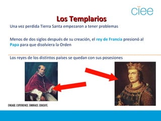 Los TemplariosLos Templarios
Una vez perdida Tierra Santa empezaron a tener problemas
Menos de dos siglos después de su creación, el rey de Francia presionó al
Papa para que disolviera la Orden
Los reyes de los distintos países se quedan con sus posesiones
 