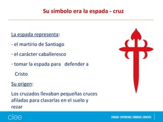 Su símbolo era la espada - cruz
La espada representa:
- el martirio de Santiago
- el carácter caballeresco
- tomar la espada para defender a
Cristo
Su origen:
Los cruzados llevaban pequeñas cruces
afiladas para clavarlas en el suelo y
rezar
 