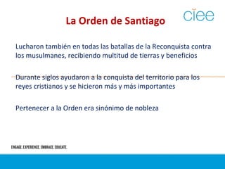 La Orden de Santiago
Lucharon también en todas las batallas de la Reconquista contra
los musulmanes, recibiendo multitud de tierras y beneficios
Durante siglos ayudaron a la conquista del territorio para los
reyes cristianos y se hicieron más y más importantes
Pertenecer a la Orden era sinónimo de nobleza
 