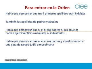 Para entrar en la Orden
Había que demostrar que tus 4 primeros apellidos eran hidalgos
También los apellidos de padres y abuelos
Había que demostrar que ni él ni sus padres ni sus abuelos
habían ejercido oficios manuales ni industriales.
Había que demostrar que ni él ni sus padres y abuelos tenían ni
una gota de sangre judía o musulmana
 