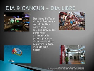 Representaciones Turísticas Antioqueñas   rta.maujee@gmail.com   Tel: 343 19 13 - 321 707 06 98DIA 9 CANCUN – DIA LIBREDesayuno buffet en el hotel. Se contara con el día libre para que se realicen actividades personales, disfrutar de la playa o practicar deportes náuticos. Alojamiento (todo incluido en el hotel)