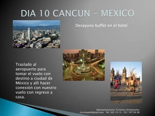 Representaciones Turísticas Antioqueñas   rta.maujee@gmail.com   Tel: 343 19 13 - 321 707 06 98DIA 10 CANCUN - MEXICODesayuno buffet en el hotelTraslado al aeropuerto para tomar el vuelo con destino a ciudad de México y allí hacer conexión con nuestro vuelo con regreso a casa.