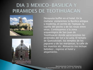 Representaciones Turísticas Antioqueñas   rta.maujee@gmail.com   Tel: 343 19 13 - 321 707 06 98DIA 3 MEXICO-BASILICA Y PIRAMIDES DE TEOTIHUACANDesayuno buffet en el hotel. En la mañana  visitaremos la Basílica antigua y moderna, el cerrito de Tepeyac, la capilla del pocito y de las rosas entre otras. Continuamos a la zona arqueológica de San Juan de Teotihuacán donde apreciaremos las pirámides del Sol y la Luna. El templo de Quetzalcóatl, los templos de los jaguares y de las mariposas, la calle de los muertos etc. Almuerzo (no incluye bebidas) , regreso al hotel y alojamiento.