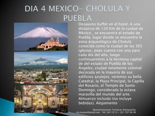 Representaciones Turísticas Antioqueñas   rta.maujee@gmail.com   Tel: 343 19 13 - 321 707 06 98DIA 4 MEXICO- CHOLULA Y PUEBLADesayuno buffet en el hotel. A una distancia de 120 Km de la cuidad de México , se encuentra el estado de Puebla, lugar donde se encuentra la zona arqueológica de Cholula  conocida como la ciudad de las 365 iglesias, pues cuenta con una para cada día del año, luego continuaremos a la hermosa capital de del estado de Puebla de los Ángeles, ciudad netamente colonial decorada en la mayoría de sus edificios azulejos, veremos su bella Catedral, la Plaza Principal, la Capilla del Rosario, el Templo de Santo Domingo, considerada la octava maravilla del mundo del arte. Almuerzo incluido (no incluye bebidas). Alojamiento