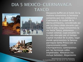 Representaciones Turísticas Antioqueñas   rta.maujee@gmail.com   Tel: 343 19 13 - 321 707 06 98DIA 5 MEXICO-CUERNAVACA TAXCODesayuno buffet en el hotel. En la mañana tomaremos la hermosa autopista que nos conducirá a Cuernavaca, la ciudad de la eterna primavera, considerado así por su clima cálido durante casi todo el año, luego tomaremos la vía hacia Taxco, pintoresca ciudad colonial, cuyo encanto no ha sido alterado por el tiempo. Capital mundial de la plata, lugar donde apreciaremos la famosa parroquia Santa Prisca con su impresionante estilo Churrigueresco, caminaremos por las hermosas calles empedradas. Almuerzo (no incluye bebidas). Alojamiento