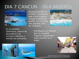 DIA 7 CANCUN – ISLA MUJERESDesayuno buffet en el hotel. Travesía en yate a isla mujeres , incluye traslado en muelle, la excursión mas popular para los visitantes.Es un pueblito pintoresco, puerto de pescadores con curiosas callecitas y tiendas de artesaníasIsla Mujeres es famosa por su variedad tropical. Alojamiento  todo incluido en el hotel.Representaciones Turísticas Antioqueñas   rta.maujee@gmail.com   Tel: 343 19 13 - 321 707 06 98