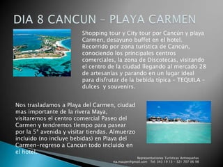 Representaciones Turísticas Antioqueñas   rta.maujee@gmail.com   Tel: 343 19 13 - 321 707 06 98DIA 8 CANCUN – PLAYA CARMENShopping tour y City tour por Cancún y playa Carmen, desayuno buffet en el hotel. Recorrido por zona turística de Cancún, conociendo los principales centros comerciales, la zona de Discotecas, visitando el centro de la ciudad llegando al mercado 28 de artesanías y parando en un lugar ideal para disfrutar de la bebida típica – TEQUILA – dulces  y souvenirs.Nos trasladamos a Playa del Carmen, ciudad mas importante de la rivera Maya, visitaremos el centro comercial Paseo del Carmen y tendremos tiempo para pasear por la 5ª avenida y visitar tiendas. Almuerzo incluido (no incluye bebidas) en Playa del Carmen-regreso a Cancún todo incluido en el hotel.