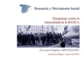Denuncia y Movimiento Social

           Peregrinaje contra la
      Inmoralidad de la BANCA




   ¡No seas Cómplice, MOVILÍZATE!
         José Luis Burgos / marzo de 2011
 