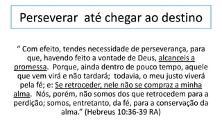 Perseverar até chegar ao destino
“ Com efeito, tendes necessidade de perseverança, para
que, havendo feito a vontade de Deus, alcanceis a
promessa. Porque, ainda dentro de pouco tempo, aquele
que vem virá e não tardará; todavia, o meu justo viverá
pela fé; e: Se retroceder, nele não se compraz a minha
alma. Nós, porém, não somos dos que retrocedem para a
perdição; somos, entretanto, da fé, para a conservação da
alma.” (Hebreus 10:36-39 RA)
 