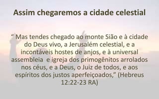 Assim chegaremos a cidade celestial
“ Mas tendes chegado ao monte Sião e à cidade
do Deus vivo, a Jerusalém celestial, e a
incontáveis hostes de anjos, e à universal
assembleia e igreja dos primogênitos arrolados
nos céus, e a Deus, o Juiz de todos, e aos
espíritos dos justos aperfeiçoados,” (Hebreus
12:22-23 RA)
 
