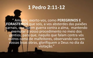 1 Pedro 2:11-12
“ Amados, exorto-vos, como PEREGRINOS E
FORASTEIROS que sois, a vos absterdes das paixões
carnais, que fazem guerra contra a alma, mantendo
exemplar o vosso procedimento no meio dos
gentios, para que, naquilo que falam contra vós
outros como de malfeitores, observando-vos em
vossas boas obras, glorifiquem a Deus no dia da
visitação.”
 