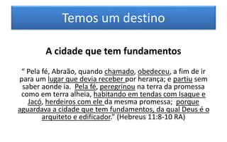 Temos um destino
A cidade que tem fundamentos
“ Pela fé, Abraão, quando chamado, obedeceu, a fim de ir
para um lugar que devia receber por herança; e partiu sem
saber aonde ia. Pela fé, peregrinou na terra da promessa
como em terra alheia, habitando em tendas com Isaque e
Jacó, herdeiros com ele da mesma promessa; porque
aguardava a cidade que tem fundamentos, da qual Deus é o
arquiteto e edificador.” (Hebreus 11:8-10 RA)
 