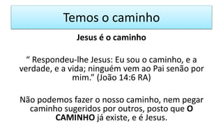 Temos o caminho
Jesus é o caminho
“ Respondeu-lhe Jesus: Eu sou o caminho, e a
verdade, e a vida; ninguém vem ao Pai senão por
mim.” (João 14:6 RA)
Não podemos fazer o nosso caminho, nem pegar
caminho sugeridos por outros, posto que O
CAMINHO já existe, e é Jesus.
 