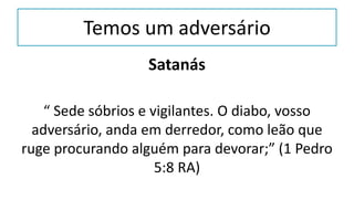 Temos um adversário
Satanás
“ Sede sóbrios e vigilantes. O diabo, vosso
adversário, anda em derredor, como leão que
ruge procurando alguém para devorar;” (1 Pedro
5:8 RA)
 