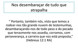 Nos desembaraçar de tudo que
atrapalha
“ Portanto, também nós, visto que temos a
rodear-nos tão grande nuvem de testemunhas,
desembaraçando-nos de todo peso e do pecado
que tenazmente nos assedia, corramos, com
perseverança, a carreira que nos está proposta,”
(Hebreus 12:1 RA)
 