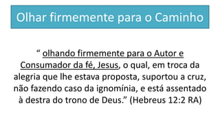 Olhar firmemente para o Caminho
“ olhando firmemente para o Autor e
Consumador da fé, Jesus, o qual, em troca da
alegria que lhe estava proposta, suportou a cruz,
não fazendo caso da ignomínia, e está assentado
à destra do trono de Deus.” (Hebreus 12:2 RA)
 