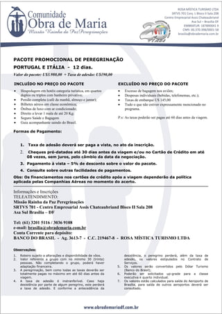 PACOTE PROMOCIONAL DE PEREGRINAÇÃO
PORTUGAL E ITÁLIA - 12 dias.
Valor do pacote: U$3.980,00 + Taxa de adesão: U$190,00

INCLUÍDO NO PREÇO DO PACOTE                                    EXCLUÍDO NO PREÇO DO PACOTE
•    Hospedagem em hotéis categoria turística, em quartos      •    Excesso de bagagem nos aviões;
     duplos ou triplos com banheiro privativo;                 •    Despesas individuais (bebidas, telefonemas, etc.);
•    Pensão completa (café da manhã, almoço e jantar);         •    Taxas de embarque U$ 145,00
•    Bilhetes aéreos em classe econômica;                      •    Tudo o que não estiver expressamente mencionado no
•    Ônibus de luxo com ar condicionado;                            programa.
•    Direito a levar 1 mala de até 20 Kg;
•    Seguro Saúde e Bagagem                                    P.s: As taxas poderão ser pagas até 60 dias antes da viagem.
•    Guia acompanhante saindo do Brasil.

Formas de Pagamento:


     1.   Taxa de adesão deverá ser paga a vista, no ato da inscrição.
     2.   Cheques pré-datados até 30 dias antes da viagem e/ou no Cartão de Crédito em até
          08 vezes, sem juros, pelo câmbio da data da negociação.
     3. Pagamento à vista – 5% de desconto sobre o valor do pacote.
     4. Consulte sobre outras facilidades de pagamentos.
Obs: Os financiamentos nos cartões de crédito após a viagem dependerão da política
aplicada pelas Companhias Aéreas no momento do acerto.

Informações e Inscrições
TELEATENDIMENTO:
Missão Rainha da Paz Peregrinações
SRTVS 701 - Centro Empresarial Assis Chateaubriand Bloco II Sala 208
Asa Sul Brasília – DF

Tel: (61) 3201 5116 / 3036 9108
e-mail: brasilia@obrademaria.com.br
Conta Corrente para depósito:
BANCO DO BRASIL - Ag. 3613-7 - C.C. 219467-8 - ROSA MÍSTICA TURISMO LTDA

Observações:
1.   Roteiro sujeito a alterações e disponibilidade de vôos.        desistência, o peregrino perderá, além da taxa de
2.   Valor referente a grupo com no mínimo 30 (trinta)              adesão, os valores estipulados no Contrato de
     pessoas. Não completando o grupo, poderá haver                 Serviços.
     adaptação financeira.                                     5.   Os valores serão convertidos pelo Dólar Turismo
3.   A peregrinação, bem como todas as taxas deverão ser            (Banco do Brasil);
     totalmente pagas no máximo em até 60 dias antes da        6.   Poderão ser solicitados up-grade para a classe
     viagem.                                                        executiva e quarto individual.
4.   A taxa de adesão é instranferível. Caso haja              7.   Os valores estão calculados para saída do Aeroporto de
     desistência por parte de algum peregrino, este perderá         Brasília, para saída de outros aeroportos deverá ser
     a taxa de adesão. E conforme a antecedência da                 consultado.
 
