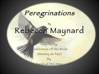 Peregrinations By Rebecca Maynard Inspired by  Conference Of the Birds (Manteq at-Tair) By  Farid ud Din Attar C1177 Titles from the translation by Afkham Dabandi 