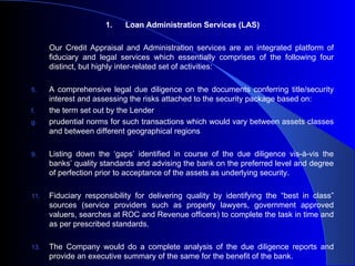 1.   Loan Administration Services (LAS) Our Credit Appraisal and Administration services are an integrated platform of fiduciary and legal services which essentially comprises of the following four distinct, but highly inter-related set of activities: A comprehensive legal due diligence on the documents conferring title/security interest and assessing the risks attached to the security package based on: the term set out by the Lender  prudential norms for such transactions which would vary between assets classes and between different geographical regions  Listing down the ‘gaps’ identified in course of the due diligence vis-à-vis the banks’ quality standards and advising the bank on the preferred level and degree of perfection prior to acceptance of the assets as underlying security. Fiduciary responsibility for delivering quality by identifying the “best in class” sources (service providers such as property lawyers, government approved valuers, searches at ROC and Revenue officers) to complete the task in time and as per prescribed standards.  The Company would do a complete analysis of the due diligence reports and provide an executive summary of the same for the benefit of the bank. 