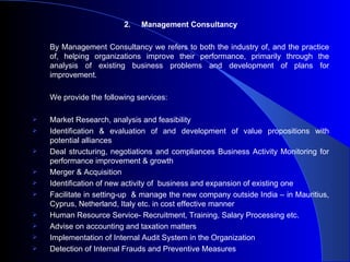 2.Management Consultancy By Management Consultancy we refers  to both the industry of, and the practice of, helping organizations improve their performance, primarily through the analysis of existing business problems and development of plans for improvement.   We provide the following services: Market Research, analysis and feasibility Identification & evaluation of and development of value propositions with potential alliances Deal structuring, negotiations and compliances Business Activity Monitoring for performance improvement & growth Merger & Acquisition Identification of new activity of  business and expansion of existing one Facilitate in setting-up  & manage the new company outside India – in Mauritius, Cyprus, Netherland, Italy etc. in cost effective manner Human Resource Service- Recruitment, Training, Salary Processing etc. Advise on accounting and taxation matters Implementation of Internal Audit System in the Organization Detection of Internal Frauds and Preventive Measures 
