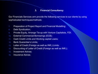 3. Financial Consultancy Our Financials Services arm provide the following services to our clients by using sophisticated techniques/methods: Preparation of Project Report and Financial Modelling; Debt Syndication; Private Equity, Arrange Tie-up with Venture Capitalists, FDI; External Commercial Borrowings (ECB); Cash Credit Limits and Working capital Loans; Bank Guarantee’s Limits; Letter of Credit (Foreign as well as INR.) Limits: Discounting of Letter of Credit (Foreign as well as INR.); Investment Advise; Insurance Advise. 