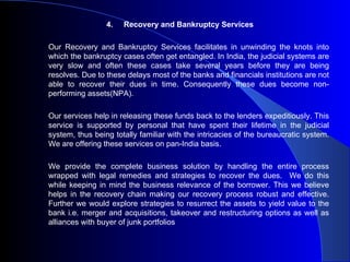 4.Recovery and Bankruptcy Services Our Recovery and Bankruptcy Services facilitates in unwinding the knots into which the bankruptcy cases often get entangled. In India, the judicial systems are very slow and often these cases take several years before they are being resolves. Due to these delays most of the banks and financials institutions are not able to recover their dues in time. Consequently these dues become non-performing assets(NPA). Our services help in releasing these funds back to the lenders expeditiously. This service is supported by personal that have spent their lifetime in the judicial system, thus being totally familiar with the intricacies of the bureaucratic system. We are offering these services on pan-India basis. We provide the complete business solution by handling the entire process wrapped with legal remedies and strategies to recover the dues.  We do this while keeping in mind the business relevance of the borrower. This we believe helps in the recovery chain making our recovery process robust and effective. Further we would explore strategies to resurrect the assets to yield value to the bank i.e. merger and acquisitions, takeover and restructuring options as well as alliances with buyer of junk portfolios 