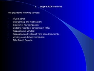 5. Legal & ROC Services We provide the following services: ROC Search Charge filing  and modification; Creation of new companies; Updating records of companies in ROC; Preparation of Minutes; Preparation and vetting of Term Loan Documents; winding- up of defunct companies; Title Search Reports. 