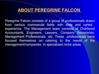 ABOUT PEREGRINE FALCON  Peregrine Falcon consists of a group of professionals drawn from various commercial fields with wide and varied  experience. The Management team consists of Chartered Accountants, Engineers, Lawyers, Company Secretaries, Management Professionals  etc. These  professionals have focused themselves on catering to the needs of the management/companies  in specialized niche areas.   