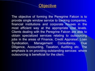 Objective The objective of forming the Peregrine Falcon is to provide single window service to banking companies, financial institutions and corporate houses in the most efficient way at the appropriate cost levels. Clients dealing with the Peregrine Falcon are able to obtain specialized services relating to outsourcing jobs in the areas of Finance, Credit Appraisal, Loan Syndication, Management Consultancy, Due Diligence, Accounting, Taxation, Auditing etc. The emphasis is on providing outstanding services  where outsourcing is beneficial for the client. 
