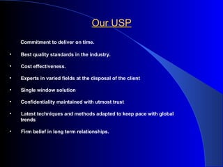 Our USP  Commitment to deliver on time.    Best quality standards in the industry.    Cost effectiveness.    Experts in varied fields at the disposal of the client    Single window solution    Confidentiality maintained with utmost trust  Latest techniques and methods adapted to keep pace with global trends  Firm belief in long term relationships.   