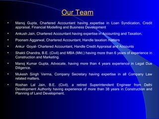Our Team Manoj Gupta, Chartered Accountant having expertise in Loan Syndication, Credit appraisal, Financial Modelling and Business Development Ankush Jain, Chartered Accountant having expertise in Accounting and Taxation. Poonam Aggarwal, Chartered Accountant, Handle taxation matters  Ankur  Goyal- Chartered Accountant, Handle Credit Appraisal and Accounts Shakti Chandra, B.E. (Civil) and MBA (Mkt.) having more than 6 years of experience in Construction and Marketing. Manoj Kumar Gupta, Advocate, having more than 4 years experience in Legal Due Diligence. Mukesh Singh Verma, Company Secretary having expertise in all Company Law related matters. Roshan Lal Jain, B.E. (Civil), a retired Superintendent Engineer from Delhi Development Authority having experience of more than 38 years in Construction and Planning of Land Development.  