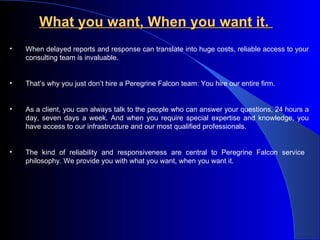What you want, When you want it.   When delayed reports and response can translate into huge costs, reliable access to your consulting team is invaluable. That’s why you just don’t hire a Peregrine Falcon team: You hire our entire firm.  As a client, you can always talk to the people who can answer your questions, 24 hours a day, seven days a week. And when you require special expertise and knowledge, you have access to our infrastructure and our most qualified professionals.  The kind of reliability and responsiveness are central to Peregrine Falcon service  philosophy. We provide you with what you want, when you want it. 