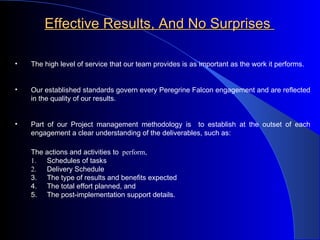 Effective Results, And No Surprises   The high level of service that our team provides is as important as the work it performs. Our established standards govern every Peregrine Falcon engagement and are reflected in the quality of our results. Part of our Project management methodology is  to establish at the outset of each engagement a clear understanding of the deliverables, such as:   The actions and activities to   perform, 1. Schedules of tasks 2. Delivery Schedule 3. The type of results and benefits expected 4. The total effort planned, and 5. The post-implementation support details. 