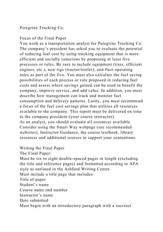 Peregrine Trucking Co.
Focus of the Final Paper
You work as a transportation analyst for Peregrine Trucking Co.
The company’s president has asked you to evaluate the potential
of reducing fuel cost by using trucking equipment that is more
efficient and socially conscious by proposing at least five
processes or rules. Be sure to include equipment (tires, efficient
engines, etc.), new rigs (tractor/trailer), and fleet operating
rules as part of the five. You must also calculate the fuel saving
possibilities of each process or rule proposed in reducing fuel
costs and assess where savings gained can be used to benefit the
company, improve service, and add value. In addition, you must
describe how management can track and monitor fuel
consumption and delivery patterns. Lastly, you must recommend
a focus of the fuel cost savings plan that utilizes all resources
available to the company. This report must be delivered on time
to the company president (your course instructor).
As an analyst, you should evaluate all resources available.
Consider using the Smart Way webpage (see recommended
websites), Instructor Guidance, the course textbook, library
resources and additional sources to support your contentions.
Writing the Final Paper
The Final Paper:
Must be six to eight double-spaced pages in length (excluding
the title and reference pages) and formatted according to APA
style as outlined in the Ashford Writing Center.
Must include a title page that includes:
Title of paper
Student’s name
Course name and number
Instructor’s name
Date submitted
Must begin with an introductory paragraph with a succinct
 