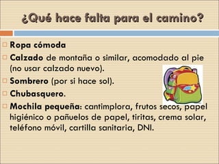 ¿Qué hace falta para el camino? Ropa cómoda Calzado  de montaña o similar, acomodado al pie (no usar calzado nuevo). Sombrero  (por si hace sol). Chubasquero . Mochila pequeña : cantimplora, frutos secos, papel higiénico o pañuelos de papel, tiritas, crema solar, teléfono móvil, cartilla sanitaria, DNI. 
